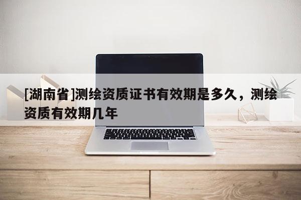 [湖南省]測繪資質證書有效期是多久，測繪資質有效期幾年