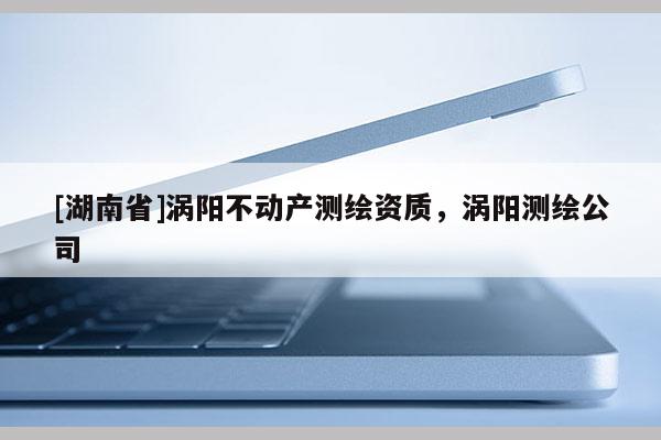 [湖南省]渦陽不動產測繪資質，渦陽測繪公司