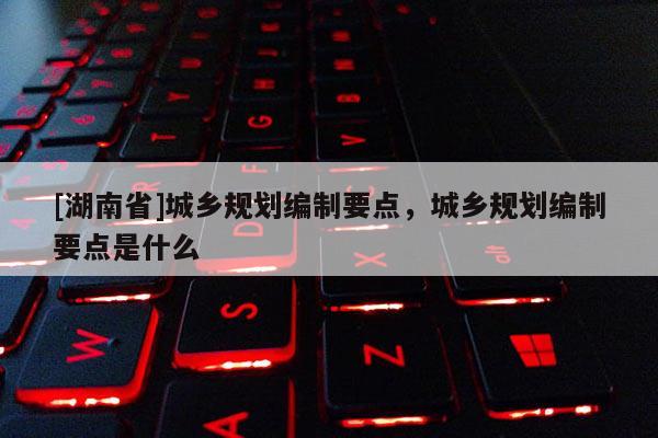 [湖南省]城鄉規劃編制要點，城鄉規劃編制要點是什么