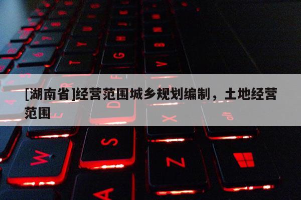 [湖南省]經(jīng)營(yíng)范圍城鄉(xiāng)規(guī)劃編制，土地經(jīng)營(yíng)范圍