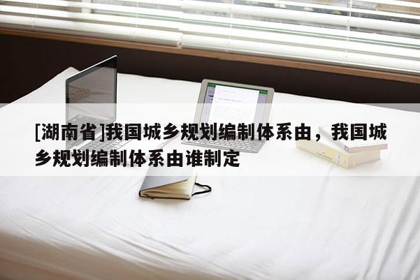 [湖南省]我國城鄉規劃編制體系由，我國城鄉規劃編制體系由誰制定