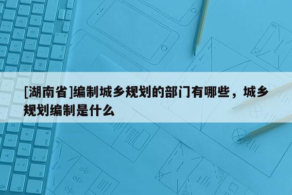 [湖南省]編制城鄉規劃的部門有哪些，城鄉規劃編制是什么