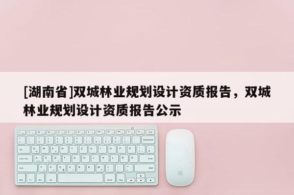 [湖南省]雙城林業(yè)規(guī)劃設計資質(zhì)報告，雙城林業(yè)規(guī)劃設計資質(zhì)報告公示