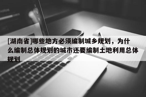 [湖南省]哪些地方必須編制城鄉(xiāng)規(guī)劃，為什么編制總體規(guī)劃的城市還要編制土地利用總體規(guī)劃