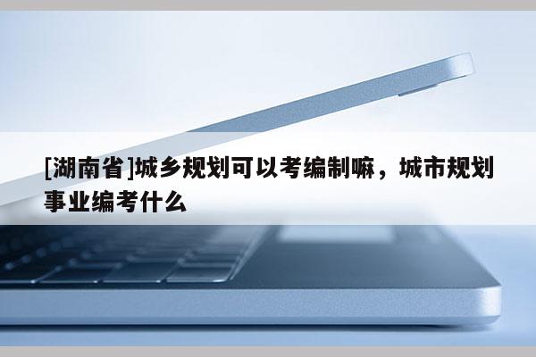 [湖南省]城鄉規劃可以考編制嘛，城市規劃事業編考什么