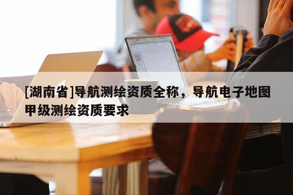 [湖南省]導航測繪資質全稱，導航電子地圖甲級測繪資質要求