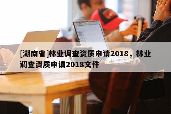 [湖南省]林業(yè)調(diào)查資質(zhì)申請2018，林業(yè)調(diào)查資質(zhì)申請2018文件