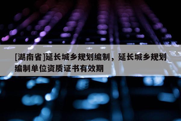 [湖南省]延長(zhǎng)城鄉(xiāng)規(guī)劃編制，延長(zhǎng)城鄉(xiāng)規(guī)劃編制單位資質(zhì)證書有效期