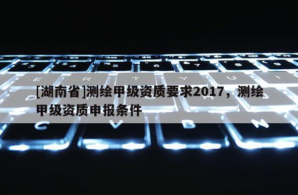 [湖南省]測繪甲級資質要求2017，測繪甲級資質申報條件