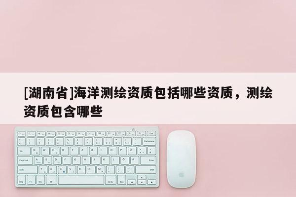 [湖南省]海洋測繪資質(zhì)包括哪些資質(zhì)，測繪資質(zhì)包含哪些