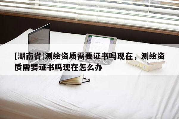 [湖南省]測繪資質需要證書嗎現在，測繪資質需要證書嗎現在怎么辦