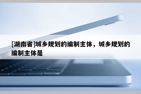 [湖南省]城鄉規劃的編制主體，城鄉規劃的編制主體是