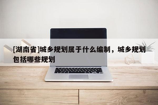 [湖南省]城鄉(xiāng)規(guī)劃屬于什么編制，城鄉(xiāng)規(guī)劃包括哪些規(guī)劃