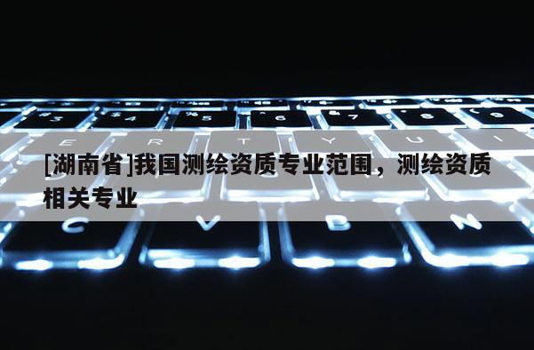 [湖南省]我國測繪資質專業范圍，測繪資質相關專業