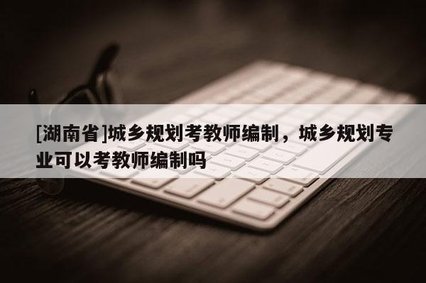 [湖南省]城鄉規劃考教師編制，城鄉規劃專業可以考教師編制嗎