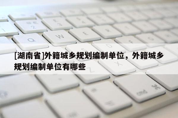 [湖南省]外籍城鄉規劃編制單位，外籍城鄉規劃編制單位有哪些
