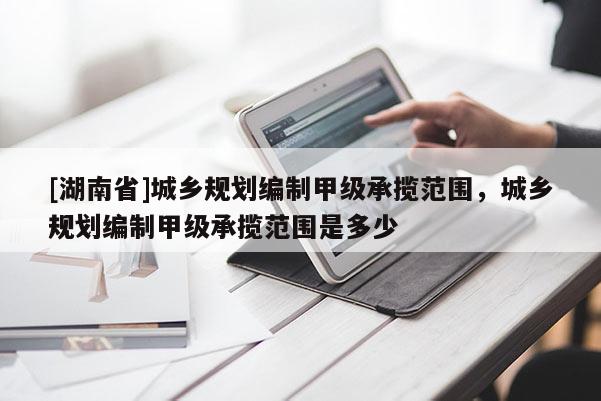 [湖南省]城鄉(xiāng)規(guī)劃編制甲級承攬范圍，城鄉(xiāng)規(guī)劃編制甲級承攬范圍是多少