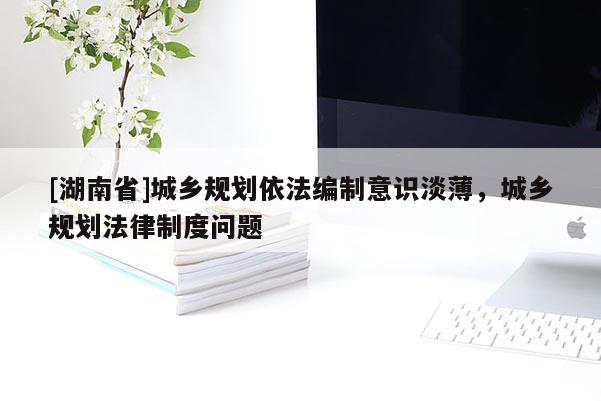[湖南省]城鄉規劃依法編制意識淡薄，城鄉規劃法律制度問題