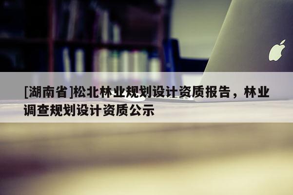 [湖南省]松北林業(yè)規(guī)劃設(shè)計(jì)資質(zhì)報(bào)告，林業(yè)調(diào)查規(guī)劃設(shè)計(jì)資質(zhì)公示