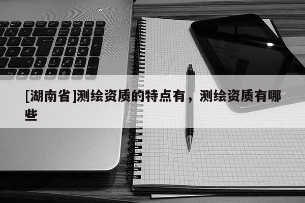 [湖南省]測繪資質的特點有，測繪資質有哪些