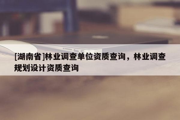 [湖南省]林業調查單位資質查詢，林業調查規劃設計資質查詢