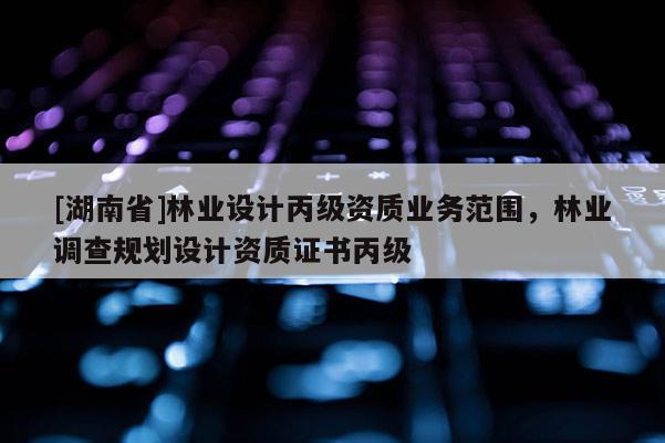 [湖南省]林業設計丙級資質業務范圍，林業調查規劃設計資質證書丙級