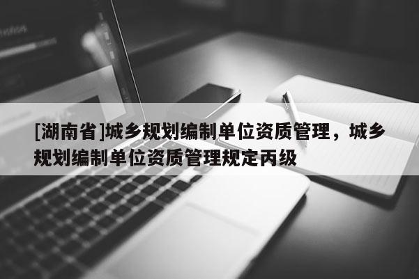[湖南省]城鄉規劃編制單位資質管理，城鄉規劃編制單位資質管理規定丙級