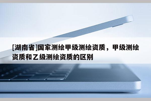 [湖南省]國家測繪甲級測繪資質(zhì)，甲級測繪資質(zhì)和乙級測繪資質(zhì)的區(qū)別
