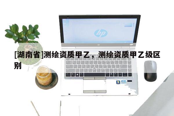 [湖南省]測繪資質甲乙，測繪資質甲乙級區別