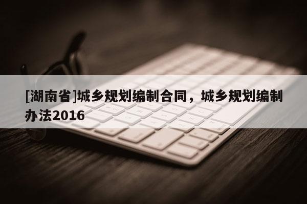 [湖南省]城鄉規劃編制合同，城鄉規劃編制辦法2016