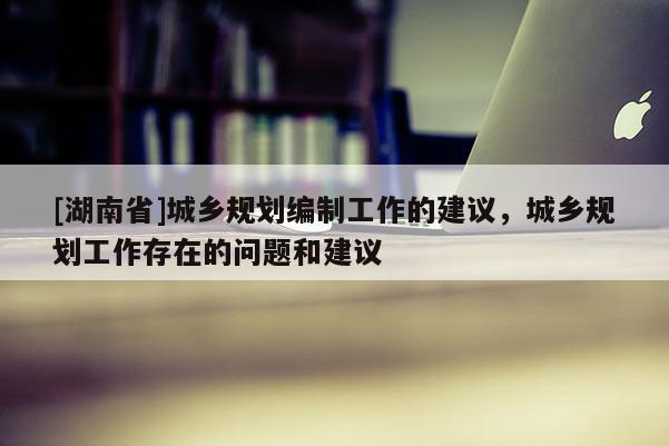 [湖南省]城鄉規劃編制工作的建議，城鄉規劃工作存在的問題和建議