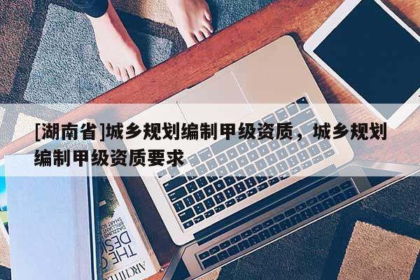 [湖南省]城鄉規劃編制甲級資質，城鄉規劃編制甲級資質要求
