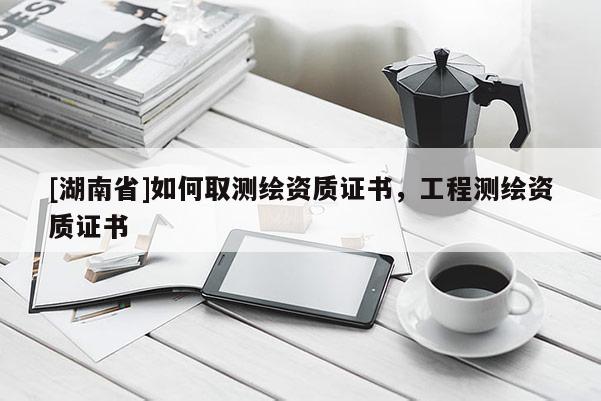 [湖南省]如何取測繪資質證書，工程測繪資質證書