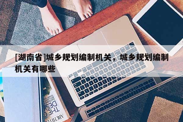 [湖南省]城鄉規劃編制機關，城鄉規劃編制機關有哪些