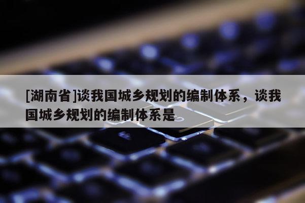 [湖南省]談我國城鄉規劃的編制體系，談我國城鄉規劃的編制體系是