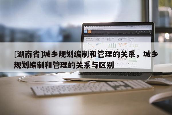 [湖南省]城鄉規劃編制和管理的關系，城鄉規劃編制和管理的關系與區別