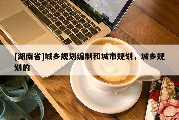 [湖南省]城鄉(xiāng)規(guī)劃編制和城市規(guī)劃，城鄉(xiāng)規(guī)劃的