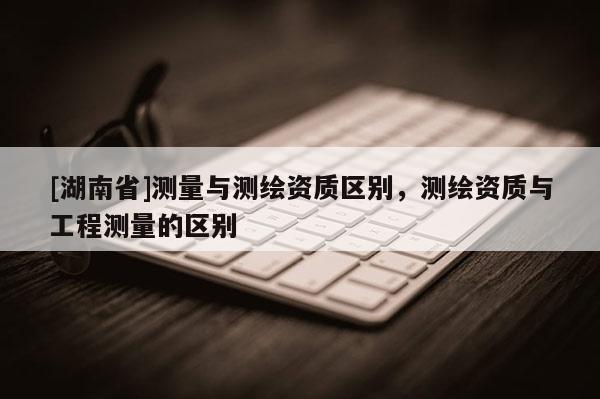 [湖南省]測量與測繪資質區別，測繪資質與工程測量的區別