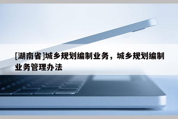 [湖南省]城鄉規劃編制業務，城鄉規劃編制業務管理辦法