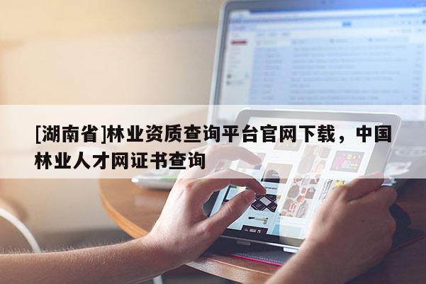 [湖南省]林業資質查詢平臺官網下載，中國林業人才網證書查詢