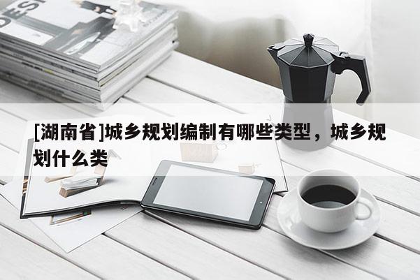 [湖南省]城鄉規劃編制有哪些類型，城鄉規劃什么類