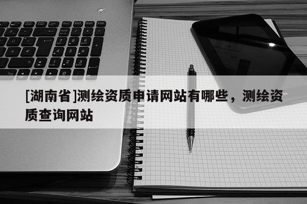 [湖南省]測繪資質申請網站有哪些，測繪資質查詢網站