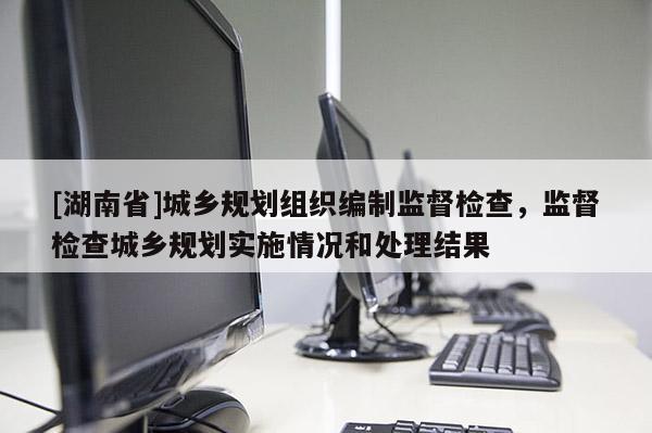 [湖南省]城鄉規劃組織編制監督檢查，監督檢查城鄉規劃實施情況和處理結果