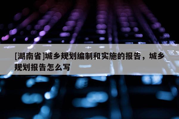 [湖南省]城鄉規劃編制和實施的報告，城鄉規劃報告怎么寫