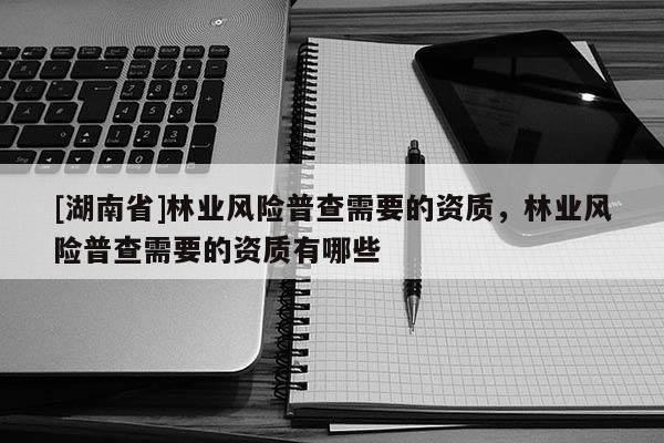 [湖南省]林業(yè)風(fēng)險(xiǎn)普查需要的資質(zhì)，林業(yè)風(fēng)險(xiǎn)普查需要的資質(zhì)有哪些
