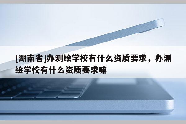 [湖南省]辦測繪學校有什么資質要求，辦測繪學校有什么資質要求嘛