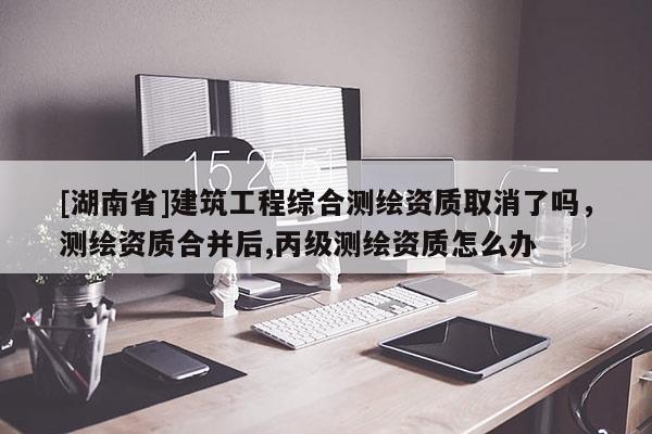 [湖南省]建筑工程綜合測繪資質取消了嗎，測繪資質合并后,丙級測繪資質怎么辦