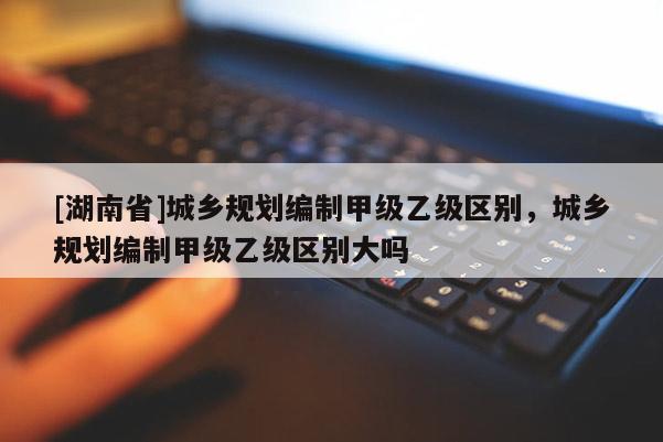[湖南省]城鄉規劃編制甲級乙級區別，城鄉規劃編制甲級乙級區別大嗎