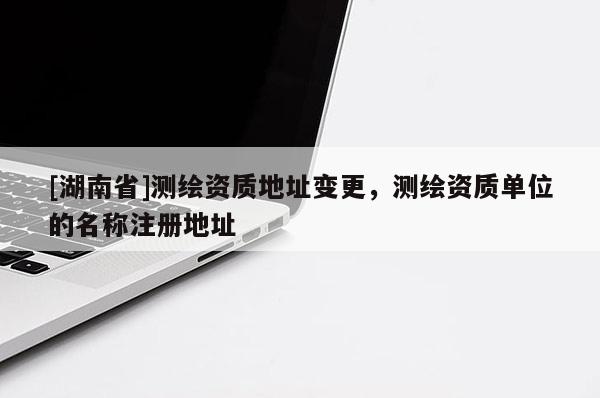 [湖南省]測(cè)繪資質(zhì)地址變更，測(cè)繪資質(zhì)單位的名稱注冊(cè)地址