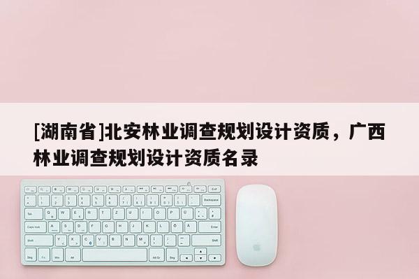 [湖南省]北安林業調查規劃設計資質，廣西林業調查規劃設計資質名錄